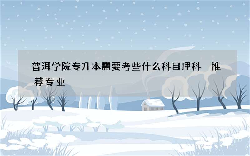 普洱学院专升本需要考些什么科目理科 推荐专业